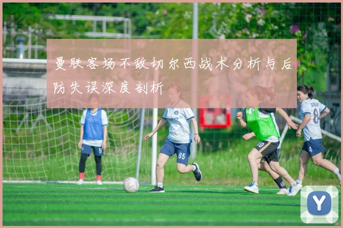 曼联客场不敌切尔西战术分析与后防失误深度剖析