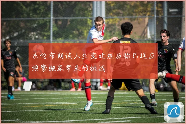 杰伦布朗谈人生变迁经历称已适应频繁搬家带来的挑战