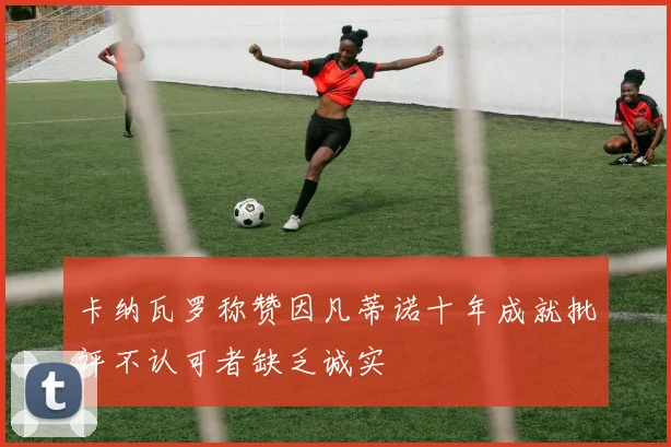 卡纳瓦罗称赞因凡蒂诺十年成就批评不认可者缺乏诚实