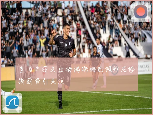皇马年薪支出榜揭晓姆巴佩维尼修斯薪资引关注