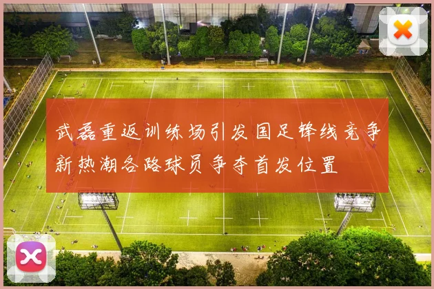 武磊重返训练场引发国足锋线竞争新热潮各路球员争夺首发位置