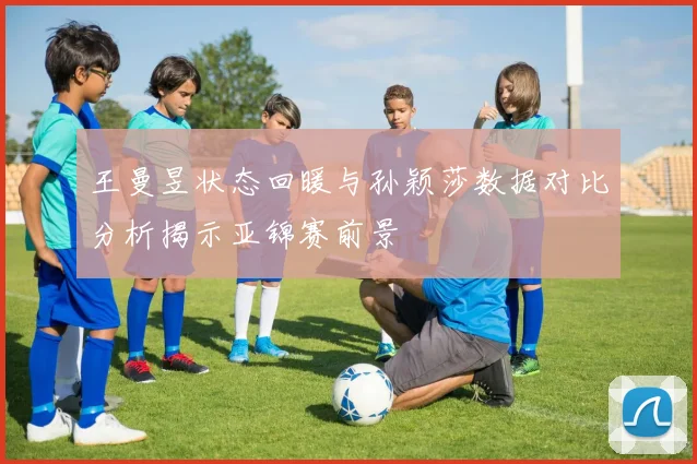 王曼昱状态回暖与孙颖莎数据对比分析揭示亚锦赛前景
