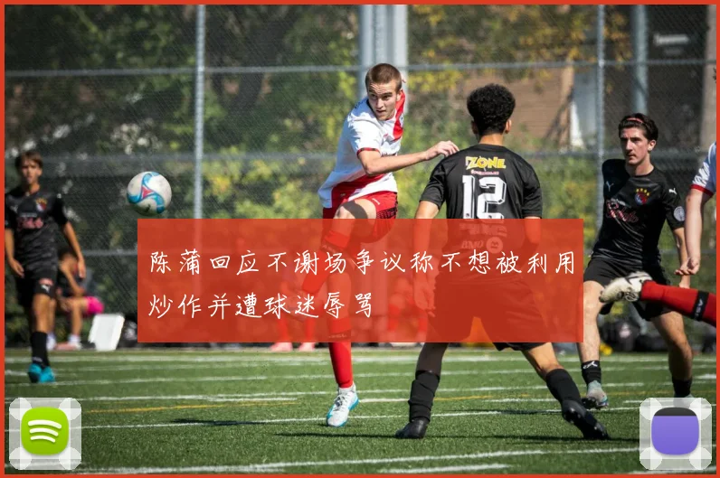 陈蒲回应不谢场争议称不想被利用炒作并遭球迷辱骂